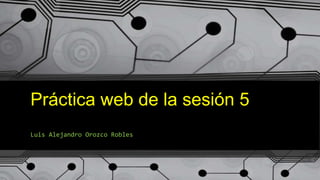 Práctica web de la sesión 5
Luis Alejandro Orozco Robles
 