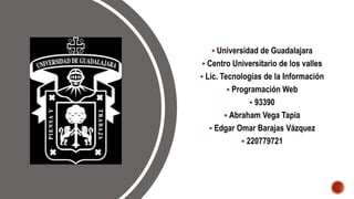  Universidad de Guadalajara
 Centro Universitario de los valles
 Lic. Tecnologías de la Información
 Programación Web
 93390
 Abraham Vega Tapia
 Edgar Omar Barajas Vázquez
 220779721
 