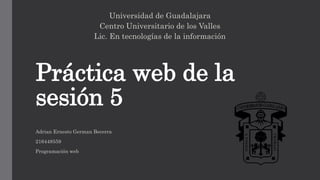 Práctica web de la
sesión 5
Universidad de Guadalajara
Centro Universitario de los Valles
Lic. En tecnologías de la información
Adrian Ernesto German Becerra
216448559
Programación web
 
