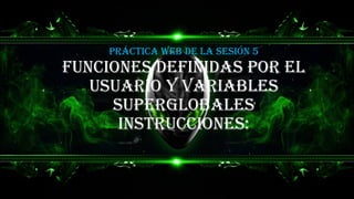 FUNCIONES DEFINIDAS POR EL
USUARIO Y VARIABLES
SUPERGLOBALES
INSTRUCCIONES:
Práctica web de la sesión 5
 