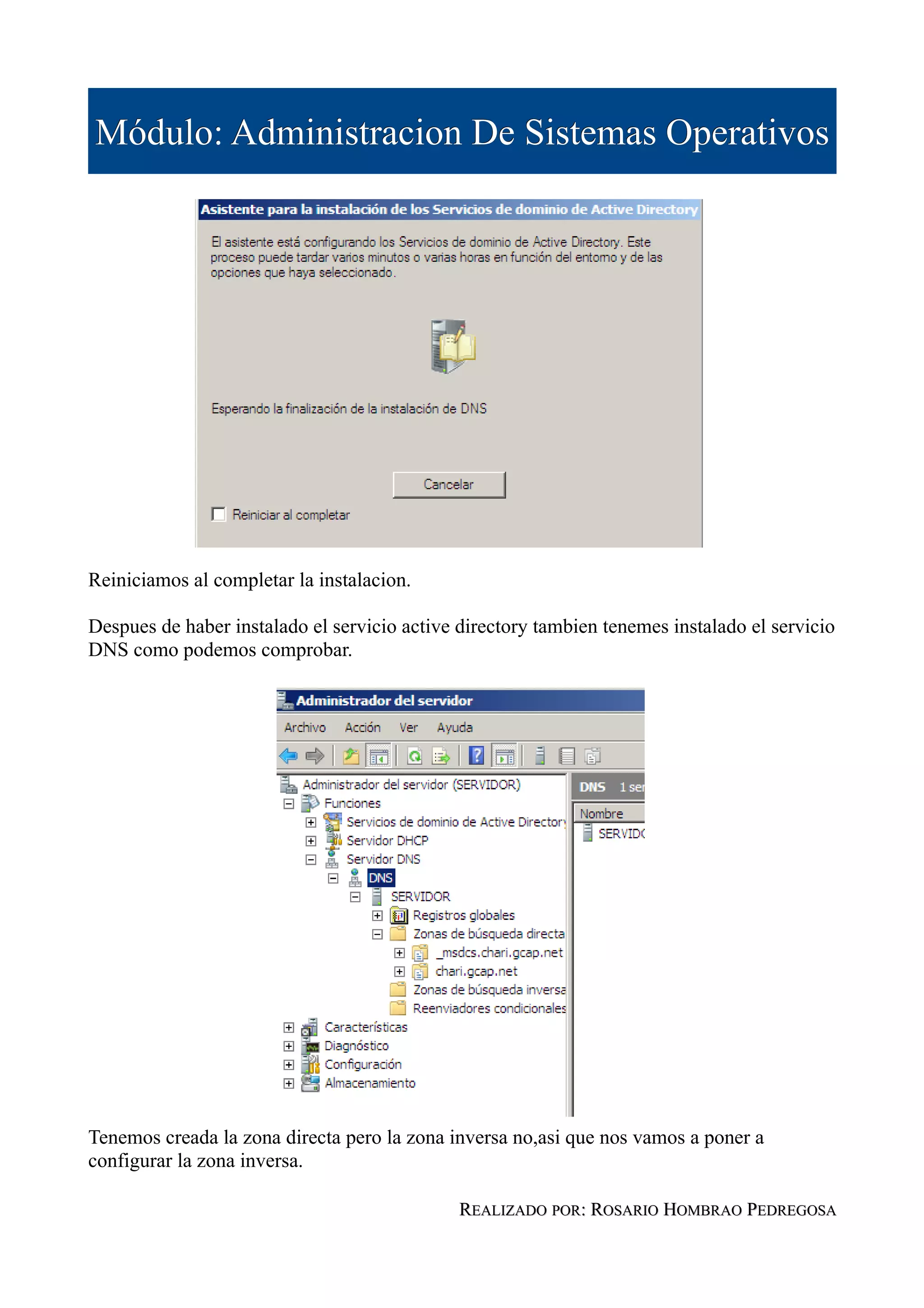 Módulo: Administracion De Sistemas Operativos




Reiniciamos al completar la instalacion.

Despues de haber instalado el servicio active directory tambien tenemes instalado el servicio
DNS como podemos comprobar.




Tenemos creada la zona directa pero la zona inversa no,asi que nos vamos a poner a
configurar la zona inversa.

                                              REALIZADO POR: ROSARIO HOMBRAO PEDREGOSA
 