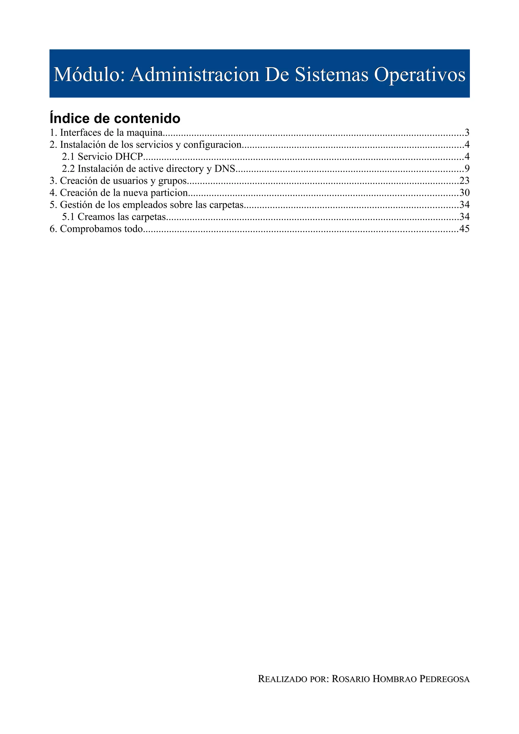 Módulo: Administracion De Sistemas Operativos

Índice de contenido
1. Interfaces de la maquina...................................................................................................................3
2. Instalación de los servicios y configuracion.....................................................................................4
    2.1 Servicio DHCP..........................................................................................................................4
    2.2 Instalación de active directory y DNS.......................................................................................9
3. Creación de usuarios y grupos........................................................................................................23
4. Creación de la nueva particion.......................................................................................................30
5. Gestión de los empleados sobre las carpetas..................................................................................34
    5.1 Creamos las carpetas................................................................................................................34
6. Comprobamos todo........................................................................................................................45




                                                                       REALIZADO POR: ROSARIO HOMBRAO PEDREGOSA
 
