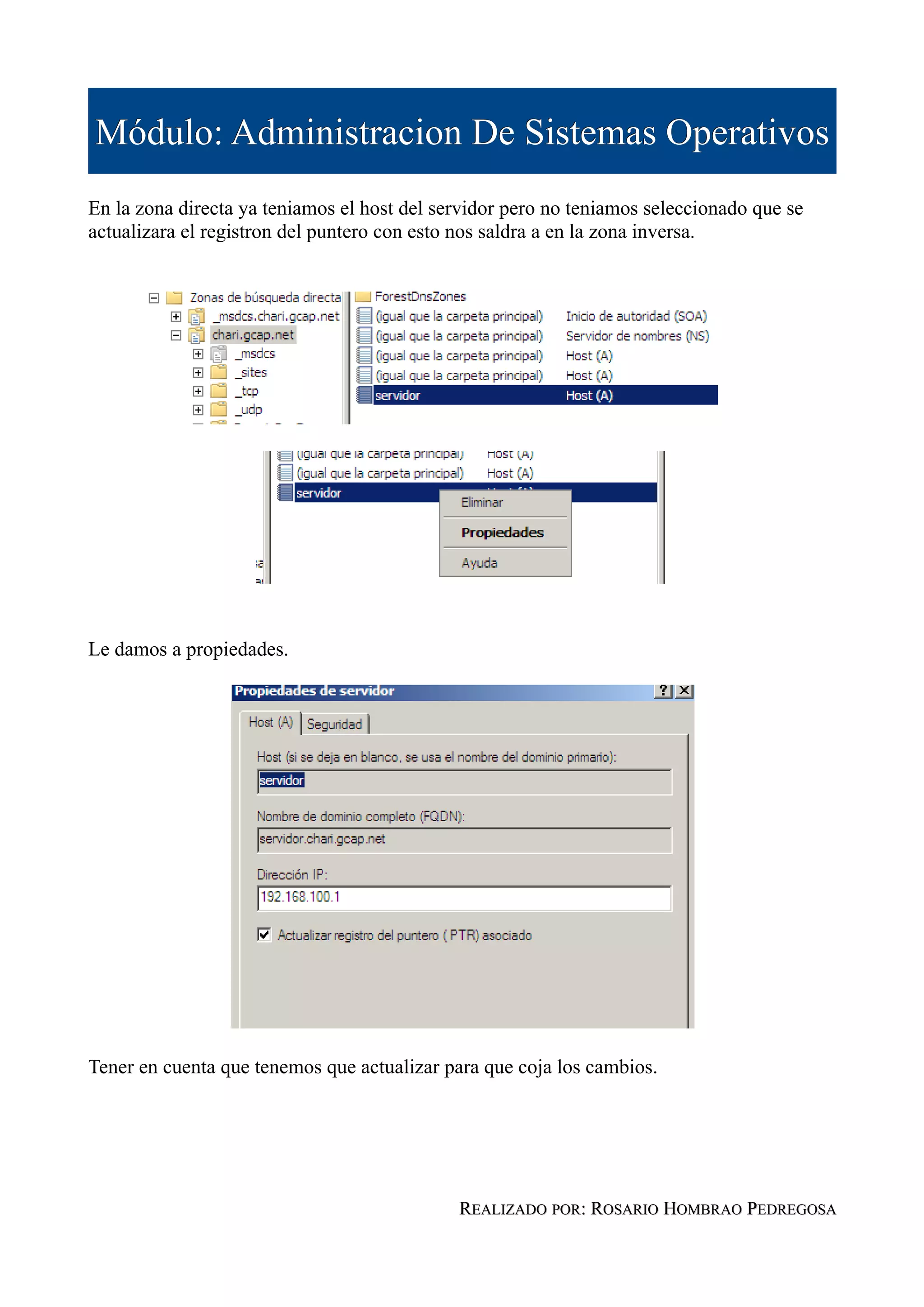 Módulo: Administracion De Sistemas Operativos
En la zona directa ya teniamos el host del servidor pero no teniamos seleccionado que se
actualizara el registron del puntero con esto nos saldra a en la zona inversa.




Le damos a propiedades.




Tener en cuenta que tenemos que actualizar para que coja los cambios.




                                             REALIZADO POR: ROSARIO HOMBRAO PEDREGOSA
 