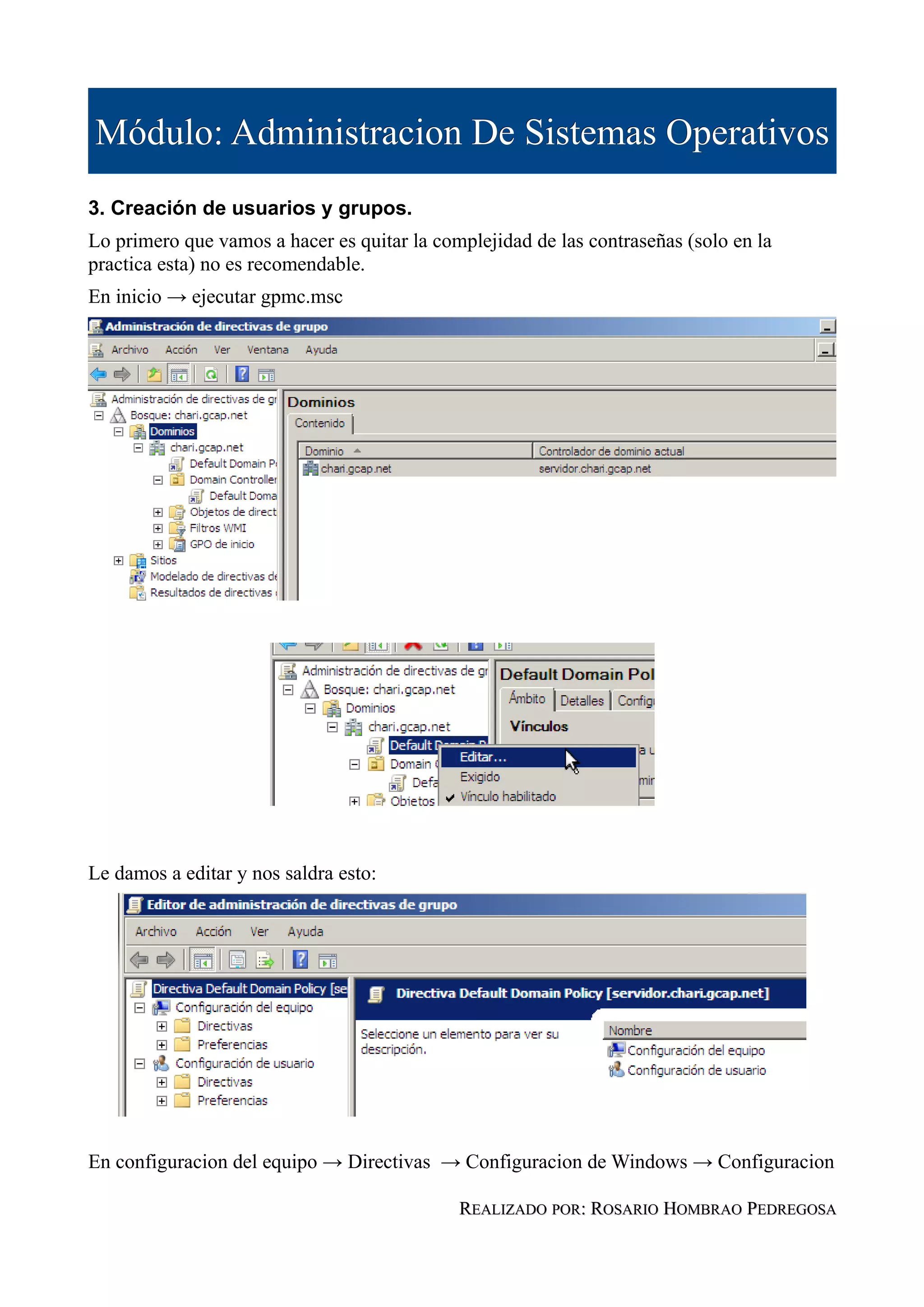 Módulo: Administracion De Sistemas Operativos
3. Creación de usuarios y grupos.
Lo primero que vamos a hacer es quitar la complejidad de las contraseñas (solo en la
practica esta) no es recomendable.
En inicio → ejecutar gpmc.msc




Le damos a editar y nos saldra esto:




En configuracion del equipo → Directivas → Configuracion de Windows → Configuracion

                                             REALIZADO POR: ROSARIO HOMBRAO PEDREGOSA
 