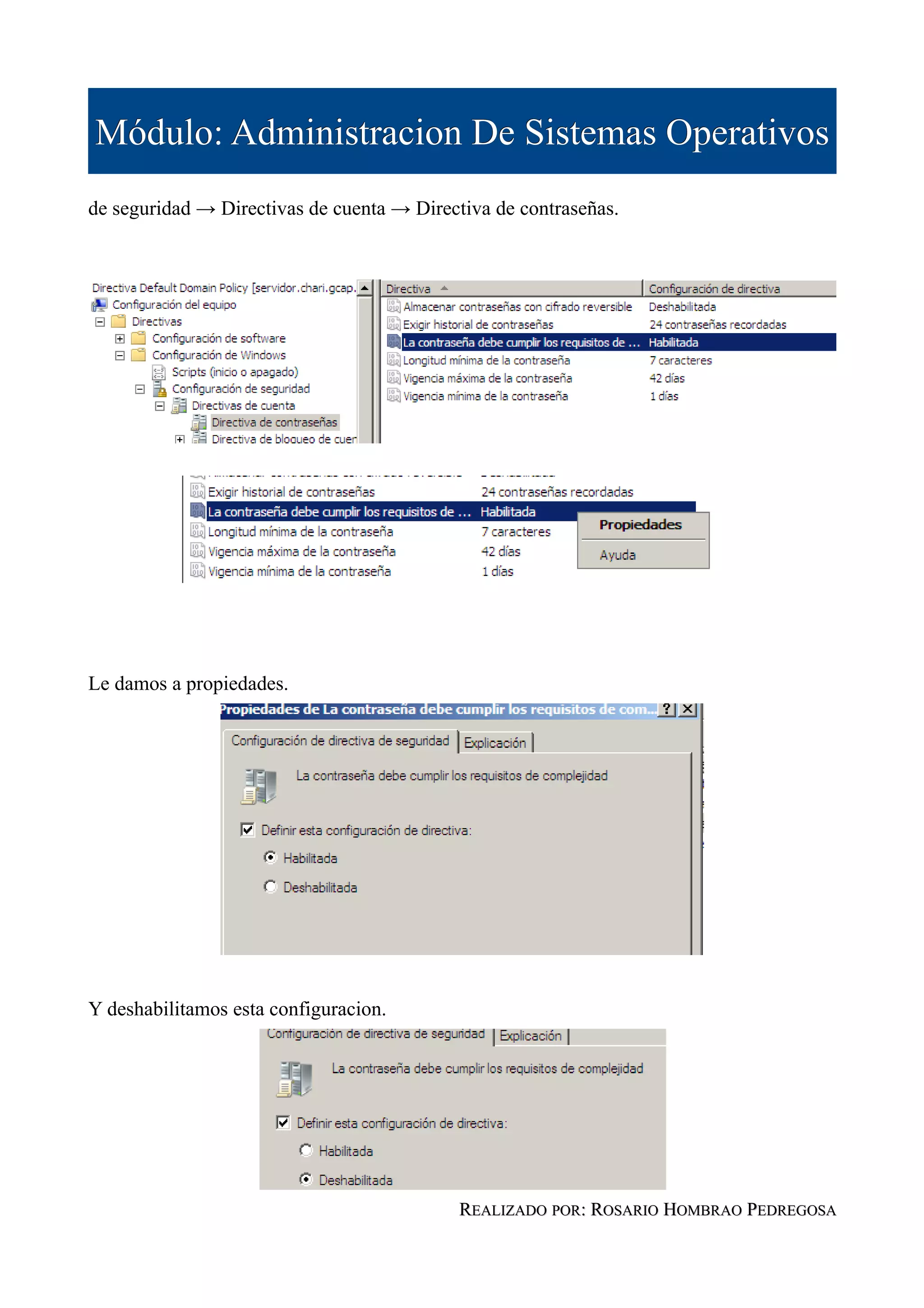 Módulo: Administracion De Sistemas Operativos
de seguridad → Directivas de cuenta → Directiva de contraseñas.




Le damos a propiedades.




Y deshabilitamos esta configuracion.




                                            REALIZADO POR: ROSARIO HOMBRAO PEDREGOSA
 