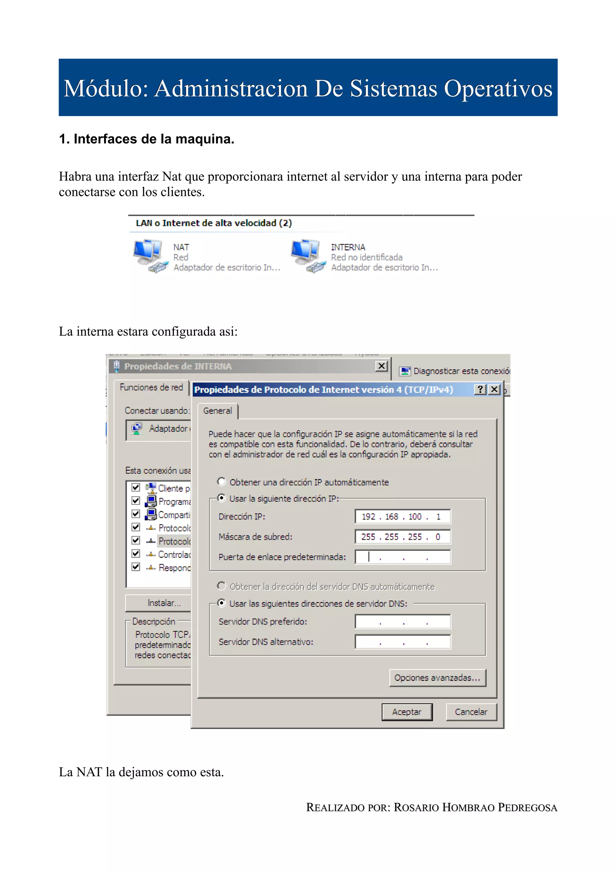 Módulo: Administracion De Sistemas Operativos
1. Interfaces de la maquina.

Habra una interfaz Nat que proporcionara internet al servidor y una interna para poder
conectarse con los clientes.




La interna estara configurada asi:




La NAT la dejamos como esta.

                                             REALIZADO POR: ROSARIO HOMBRAO PEDREGOSA
 
