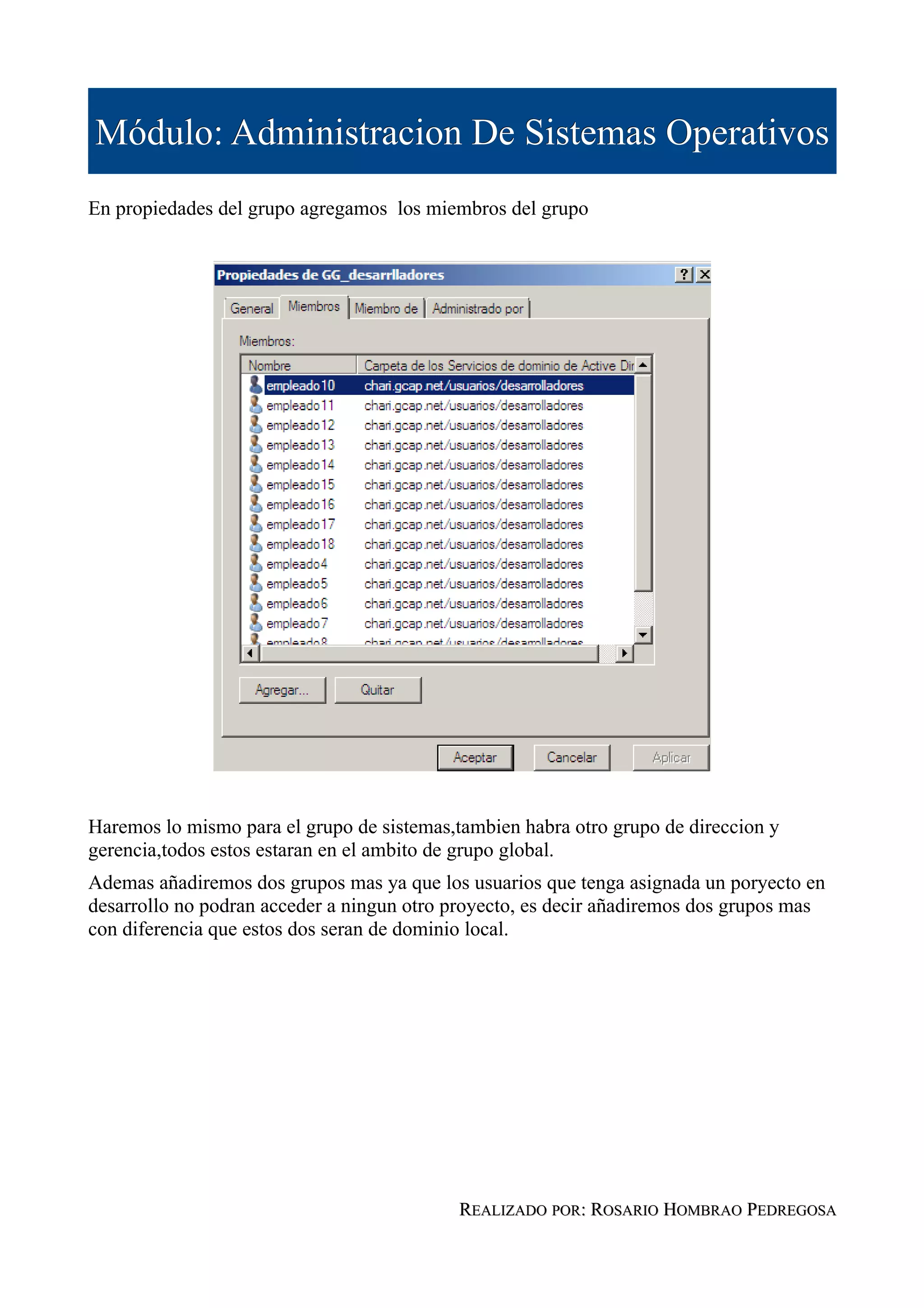 Módulo: Administracion De Sistemas Operativos
En propiedades del grupo agregamos los miembros del grupo




Haremos lo mismo para el grupo de sistemas,tambien habra otro grupo de direccion y
gerencia,todos estos estaran en el ambito de grupo global.
Ademas añadiremos dos grupos mas ya que los usuarios que tenga asignada un poryecto en
desarrollo no podran acceder a ningun otro proyecto, es decir añadiremos dos grupos mas
con diferencia que estos dos seran de dominio local.




                                            REALIZADO POR: ROSARIO HOMBRAO PEDREGOSA
 