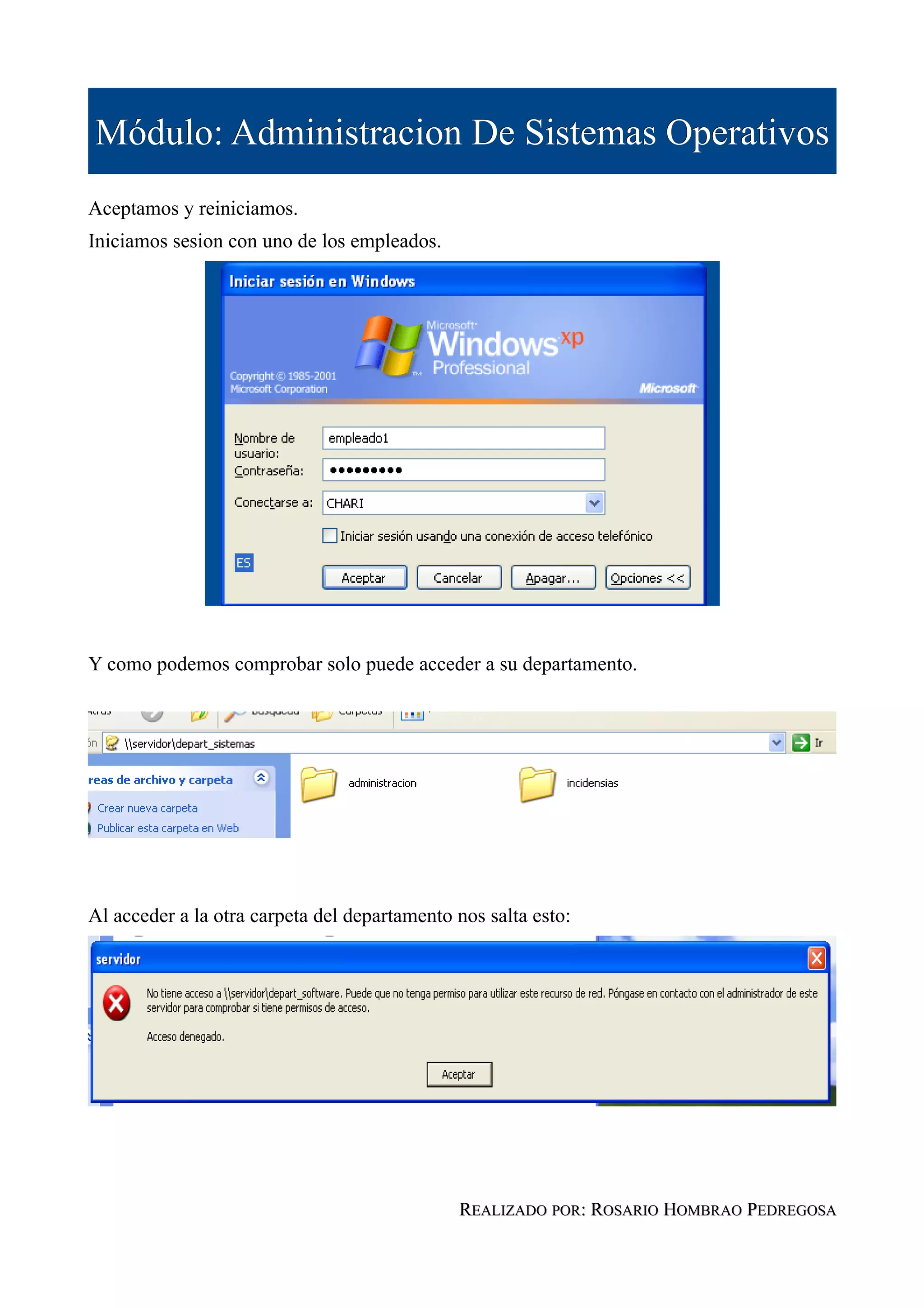 Módulo: Administracion De Sistemas Operativos
Aceptamos y reiniciamos.
Iniciamos sesion con uno de los empleados.




Y como podemos comprobar solo puede acceder a su departamento.




Al acceder a la otra carpeta del departamento nos salta esto:




                                              REALIZADO POR: ROSARIO HOMBRAO PEDREGOSA
 