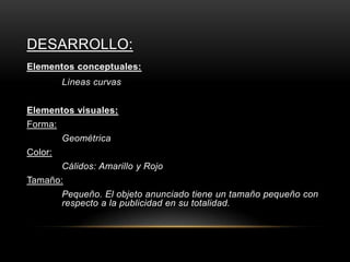 DESARROLLO:
Elementos conceptuales:
Lìneas curvas
Elementos visuales:
Forma:
Geométrica
Color:
Cálidos: Amarillo y Rojo
Tamaño:
Pequeño. El objeto anunciado tiene un tamaño pequeño con
respecto a la publicidad en su totalidad.
 