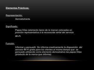 Elementos Prácticos:
Representación:
Semiabstracta.
Significado:
Papas fritas (elemento típico de la marca) colocadas en
posición representativa a la reconocida señal del servicio
Wi-Fi.
Función:
Informar y persuadir. Se informa creativamente la disposición del
servicio Wi-Fi gratis para los clientes al mismo tiempo que se
persuade utilizando como elemento demostrativo las papas fritas
(producto de la marca que informa).
 