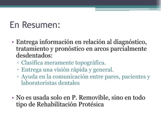 En Resumen:
• Entrega información en relación al diagnóstico,
tratamiento y pronóstico en arcos parcialmente
desdentados:
▫ Clasifica meramente topográfica.
▫ Entrega una visión rápida y general.
▫ Ayuda en la comunicación entre pares, pacientes y
laboratoristas dentales
• No es usada solo en P. Removible, sino en todo
tipo de Rehabilitación Protésica
 