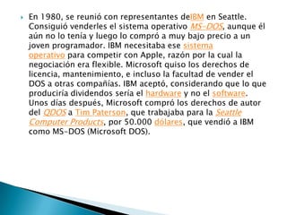    En 1980, se reunió con representantes deIBM en Seattle.
    Consiguió venderles el sistema operativo MS-DOS, aunque él
    aún no lo tenía y luego lo compró a muy bajo precio a un
    joven programador. IBM necesitaba ese sistema
    operativo para competir con Apple, razón por la cual la
    negociación era flexible. Microsoft quiso los derechos de
    licencia, mantenimiento, e incluso la facultad de vender el
    DOS a otras compañías. IBM aceptó, considerando que lo que
    produciría dividendos sería el hardware y no el software.
    Unos días después, Microsoft compró los derechos de autor
    del QDOS a Tim Paterson, que trabajaba para la Seattle
    Computer Products, por 50.000 dólares, que vendió a IBM
    como MS-DOS (Microsoft DOS).
 