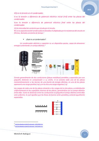 Física Experimental II
Michelle R.Rodriguez
2015
3
V(t) es la tensión en el condensador.
Vi es la tensión o diferencia de potencial eléctrico inicial (t=0) entre las placas del
condensador.
Vf es la tensión o diferencia de potencial eléctrico final entre las placas del
condensador.
I(t) la intensidad de corriente que circula por el circuito.
RC es la capacitancia del condensadoren faradios multiplicada por la resistencia del circuito en
Ohmios, llamada constante de tiempo.3
 ¿Qué es un condensador?
Un condensador eléctrico o capacitor es un dispositivo pasivo, capaz de almacenar
energía sustentando un campo eléctrico.4
Consta generalmente de dos conductores (placas metálicas) paralelas y separadas por una
pequeña distancia en comparación a su ancho. Si se conecta cada una de las placas
momentáneamente a las bornes de una fuente de energía eléctrica, en una de las placas
aparecerá una carga positiva (+q) y en la otra una carga negativa (-q).
Las cargas de cada una de las placas atraerán a las cargas de la otra placa y se distribuirán
uniformemente en las superficies internas de las placas, generándose así un campo eléctrico
entre ellas. Como la distancia entre los conductores es pequeña el campo eléctrico entre ellas
será uniforme, lo cual significa que las líneas de fuerza serán paralelas y estarán igualmente
espaciadas.
3 http://es.wikipedia.org/wiki/Condensador_el%C3%A9ctrico
4 http://es.wikipedia.org/wiki/Condensador_el%C3%A9ctrico
 