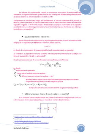 Física Experimental II
Michelle R.Rodriguez
2015
4
Las placas del condensador cuando se conectan a una fuente de energía eléctrica
comienzan a cargarsecon cargasigualesy opuestas,hasta que la diferencia de potencial entre
las placas alcanza la diferencia de tensión de la fuente.
Este proceso se conoce como carga del condensador. Si una vez terminado este proceso se
retira la fuente y se cierra un circuito conectando con un cable conductor ambos extremos del
capacitor cargado, se da inicio al proceso de descarga. Las cargas acumuladas en el capacitor
se redistribuirán por el cable generándose una corriente eléctrica que disminuirá con el tiempo
hasta llegar a un equilibrio.5
 ¿Qué es capacitancia o capacidad?
Capacitancia deun condensadoresla proporcionalidad directa entre la magnitud de la
carga q en un capacitor y la diferencia V entre sus placas. Esto es,
q = C* V
en donde, C es la constante de proporcionalidad, es la capacitancia de un capacitor.
La unidad de la capacitancia en el SI (Sistema Internacional de Unidades) es el Farad (F) y se
tiene de la ecuación: 1 farad = 1 coloub/volt.6
El valor de la capacitancia de un condensador viene definido por la fórmula:
en donde:
: Capacitancia o capacidad
: Carga eléctrica almacenada en la placa 1
: Diferencia de potencialentre la placa 1 y la 2
Nótesequeen la definición de capacidad esindiferentequese considerela
carga de la placa positiva o la dela negativa,ya que
aunqueporconvenio sesuele considerarla carga de la placa positiva.7
 ¿Cómo funciona un sistema de condensadores en paralelo?
Si se conectanvarios condensadores en paralelo, la diferencia de potencial entre sus
extremos es la misma para todos ellos, no importa el número de elementos.8
5 http://www.fisicarecreativa.com/informes/infor_em/capacitores_bg.pdf
6 Resnick, tomo 2
7 http://es.wikipedia.org/wiki/Condensador_el%C3%A9ctrico
8 http://www.iava.uy/fisica/Practicos/6to/Pr-2-Conservacion%20de%20Q.pdf
 