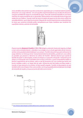 Física Experimental II
Michelle R.Rodriguez
2015
6
Unoscientíficosdescubrieron quedosconductores separados por un material aislante podrían
almacenar una carga eléctrica. Uno de aquellos experimentadores tuvo la idea de almacenar
una gran cantidad de carga en una botella de agua. Para ello sostenía la botella en una mano
mientras la carga procedente de un generador electrostático era conducida hasta el agua por
medio de una cadena. Cuando trató de sacar la cadena de agua con la otra mano sufrió una
sacudida eléctrica que le dejó inconsciente.Despuésde muchosexperimentossedescubrió que
la mano que sostenía la botella podía reemplazarse por hojas metálicas que recubrían las
superficies interior y exterior de la botella.
El gran inventorBenjamin Franklin (1706-1790) dirigió su atención hacia este ingenio y lo llegó
a usar como entretenimiento: colocaba a sus amigos en un círculo agarrados de las manos y
sentían cómo pasaba la electricidad por suscuerpos. Franklin descubrió que para almacenar la
carga eléctrica no tenía que tener necesariamente forma de botella, y probó con unos vidrios
en paralelo que pasaron a llamarse los vidrios de Franklin. Además observó que cuando la
botella deLeyden se descargaba,emitía una chispa y un pequeño chasquido. Interpretó que la
chispa y el chasquido eran el paralelo entre el rayo y el trueno, y para comprobarlo realizó su
famoso experimento de la cometa: salió un día de tormenta con una cometa que tenía una
punta metálica unida a un largo hilo de seda. Al final de este hilo había una llave atada, y
cuando el rayo alcanzó a la cometa, la llave quedó cargada. Franklin al descargarla vio que
también echó unaschispase hizo unossonidos,con lo quequedaba demostrado que la energía
de la botella de Leyden y la que provenía del cielo era la misma.11
3. Circuitos:
a)
11 http://ideasecundaria.blogspot.com/2011/03/el-primer-condensador-de-la-historia.html
 