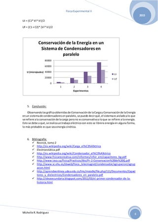 Física Experimental II
Michelle R.Rodriguez
2015
8
Ui = (C1* Vi* Vi)/2
Uf = (C1 + C2)* (Vi* Vi)/2
5. Conclusión:
Observandolasgráficaobtenidasde Conservaciónde laCargay Conservaciónde laEnergía
enun sistemade condensadoresenparalelo, se puede decirqué,el sistemaesaisladoalo que
se refiere ala conservaciónde lacarga perono esconservativaa loque se refiere a la energía.
Esto se debe a qué,se realizauntrabajoeléctricocon esto se librera energía en alguna forma,
lo más probable es que sea energía cinética.
6. Bibliografía:
 Resnick, tomo 2
 http://es.wikipedia.org/wiki/Carga_el%C3%A9ctrica
 Electroestática.pdf
 http://es.wikipedia.org/wiki/Condensador_el%C3%A9ctrico
 http://www.fisicarecreativa.com/informes/infor_em/capacitores_bg.pdf
 http://www.iava.uy/fisica/Practicos/6to/Pr-2-Conservacion%20de%20Q.pdf
 http://www.sc.ehu.es/sbweb/fisica_/elecmagnet/condensador/agrupacion/agrup
acion.html
 http://aprendeenlinea.udea.edu.co/lms/moodle/file.php/111/Documentos/Capaci
tores_y_dielectricos/Condensadores_en_paralelo.pdf
 http://ideasecundaria.blogspot.com/2011/03/el-primer-condensador-de-la-
historia.html
0
20000
40000
60000
80000
1 2 3 4
U (microjoules)
Experimentos
Conservación de la Energía en un
Sistema de Condensadoresen
paralelo
Ui
Uf
 
