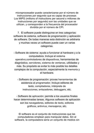 microprocesador puede caracterizarse por el número de
instrucciones por segundo que es capaz de procesar.
Los MIPS (millions of instructions per second o millones de
instrucciones por segundo) son las unidades que se
utilizan, y corresponden a la frecuencia del procesador
dividida por el número de CPI.
7. El software puede distinguirse en tres categorías:
software de sistema, software de programación y aplicación
de software. De todas maneras esta distinción es arbitraria
y muchas veces un software puede caer un varias
categorías.
- Software de sistema: ayuda a funcionar al hardware y a la
computadora. Incluye el sistema
operativo,controladores de dispositivos, herramientas de
diagnóstico, servidores, sistema de ventanas, utilidades y
más. Su propósito es evitar lo más posible los detalles
complejos de la computación, especialmente la memoria y
el hardware.
- Software de programación: provee herramientas de
asistencia al programador. Incluye editores de
texto, compiladores, intérprete de
instrucciones, enlazadores, debuggers, etc.
- Software de aplicación: permite a los usuarios finales
hacer determinadas tareas. Algunos software de aplicación
son los navegadores, editores de texto, editores
gráficos, antivirus, mensajeros, etc.
El software es el conjunto de instrucciones que las
computadoras emplean para manipular datos. Sin el
software, la computadora sería un conjunto de medios sin
 