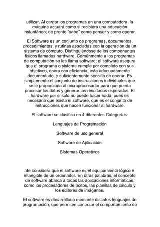 utilizar. Al cargar los programas en una computadora, la
máquina actuará como si recibiera una educación
instantánea; de pronto "sabe" como pensar y como operar.
El Software es un conjunto de programas, documentos,
procedimientos, y rutinas asociadas con la operación de un
sistema de cómputo. Distinguiéndose de los componentes
físicos llamados hardware. Comúnmente a los programas
de computación se les llama software; el software asegura
que el programa o sistema cumpla por completo con sus
objetivos, opera con eficiencia, esta adecuadamente
documentado, y suficientemente sencillo de operar. Es
simplemente el conjunto de instrucciones individuales que
se le proporciona al microprocesador para que pueda
procesar los datos y generar los resultados esperados. El
hardware por si solo no puede hacer nada, pues es
necesario que exista el software, que es el conjunto de
instrucciones que hacen funcionar al hardware.
El software se clasifica en 4 diferentes Categorías:
Lenguajes de Programación
Software de uso general
Software de Aplicación
Sistemas Operativos
Se considera que el software es el equipamiento lógico e
intangible de un ordenador. En otras palabras, el concepto
de software abarca a todas las aplicaciones informáticas,
como los procesadores de textos, las planillas de cálculo y
los editores de imágenes.
El software es desarrollado mediante distintos lenguajes de
programación, que permiten controlar el comportamiento de
 