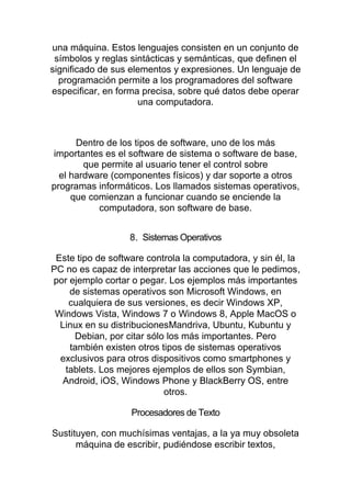 una máquina. Estos lenguajes consisten en un conjunto de
símbolos y reglas sintácticas y semánticas, que definen el
significado de sus elementos y expresiones. Un lenguaje de
programación permite a los programadores del software
especificar, en forma precisa, sobre qué datos debe operar
una computadora.
Dentro de los tipos de software, uno de los más
importantes es el software de sistema o software de base,
que permite al usuario tener el control sobre
el hardware (componentes físicos) y dar soporte a otros
programas informáticos. Los llamados sistemas operativos,
que comienzan a funcionar cuando se enciende la
computadora, son software de base.
8. Sistemas Operativos
Este tipo de software controla la computadora, y sin él, la
PC no es capaz de interpretar las acciones que le pedimos,
por ejemplo cortar o pegar. Los ejemplos más importantes
de sistemas operativos son Microsoft Windows, en
cualquiera de sus versiones, es decir Windows XP,
Windows Vista, Windows 7 o Windows 8, Apple MacOS o
Linux en su distribucionesMandriva, Ubuntu, Kubuntu y
Debian, por citar sólo los más importantes. Pero
también existen otros tipos de sistemas operativos
exclusivos para otros dispositivos como smartphones y
tablets. Los mejores ejemplos de ellos son Symbian,
Android, iOS, Windows Phone y BlackBerry OS, entre
otros.
Procesadores de Texto
Sustituyen, con muchísimas ventajas, a la ya muy obsoleta
máquina de escribir, pudiéndose escribir textos,
 