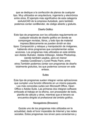 que se dedique a la confección de planos de cualquier
tipo. Muy utilizados en arquitectura, ingeniería y electrónica
entre otros. El ejemplo más significativo de esta categoría
esAutoCAD de la empresa Autodesk, pero también
podemos contar conBlender, de código abierto y gratuito.
Diseño Gráfico
Este tipo de programas son los utilizados regularmente en
cualquier estudio de diseño gráfico en donde se
compongan revistas, libros, y todo tipo de material
impreso.Básicamente se pueden dividir en dos
tipos: Composición y retoque y manipulación de imágenes,
habiendo otros programas que complementan estas
acciones. Los programas más utilizados en este ámbito
son Adobe Illutrator, Adobe InDesign, Adobe Photoshop,
siendo también usados, pero en menor
medida CorelDraw! y Corel Photo Paint, entre
otros.También podemos contar con programas de diseño
totalmente gratuitos, los que podemos conocer en este
enlace.
Suites
Este tipo de programas suelen integrar varias aplicaciones
que cumplen una función diferente en un mismo paquete.
Las más conocidas suites son Microsoft Office, Open
Office o Adobe Suite. Las primeras dos integran software
enfocado al trabajo en la oficina, con procesador de texto,
planilla de cálculo y otros, mientras que el tercero se
encuentra dirigido al profesional del ámbito gráfico.
Navegadores (Browsers)
Quizás uno de los programas más utilizados en la
actualidad, dado el furor imparable de Internet y las redes
sociales. Estos programas nos sirven para conectarnos y
 