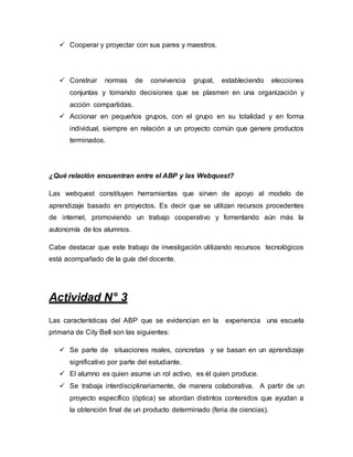 Cooperar y proyectar con sus pares y maestros.
 Construir normas de convivencia grupal, estableciendo elecciones
conjuntas y tomando decisiones que se plasmen en una organización y
acción compartidas.
 Accionar en pequeños grupos, con el grupo en su totalidad y en forma
individual, siempre en relación a un proyecto común que genere productos
terminados.
¿Qué relación encuentran entre el ABP y las Webquest?
Las webquest constituyen herramientas que sirven de apoyo al modelo de
aprendizaje basado en proyectos. Es decir que se utilizan recursos procedentes
de internet, promoviendo un trabajo cooperativo y fomentando aún más la
autonomía de los alumnos.
Cabe destacar que este trabajo de investigación utilizando recursos tecnológicos
está acompañado de la guía del docente.
Actividad N° 3
Las características del ABP que se evidencian en la experiencia una escuela
primaria de City Bell son las siguientes:
 Se parte de situaciones reales, concretas y se basan en un aprendizaje
significativo por parte del estudiante.
 El alumno es quien asume un rol activo, es él quien produce.
 Se trabaja interdisciplinariamente, de manera colaborativa. A partir de un
proyecto específico (óptica) se abordan distintos contenidos que ayudan a
la obtención final de un producto determinado (feria de ciencias).
 