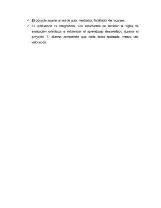  El docente asume un rol de guía, mediador, facilitador de recursos.
 La evaluación es integradora. Los estudiantes se someten a reglas de
evaluación orientada a evidenciar el aprendizaje desarrollado durante el
proyecto. El alumno comprende que cada tarea realizada implica una
valoración.
 
