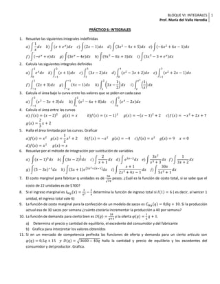 PRÁCTICO 6: INTEGRALES<br />Resuelve las siguientes integrales indefinidas<br />a)1xdx    b)x+exdx    c)2x-1dx    d)3x2-4x+5dx   e)-6x2+6x-1dx<br />f)-ex+edx    g)3ex-4edx    h)9x2-8x+3dx    i)3x2-3+exdx<br />Calcula las siguientes integrales definidas<br />a)02exdx    b)-12x+1dx    c)153x-2dx    d)04x2-3x+2dx    e)-13x2+2x-1dx<br />f)-112x+3dx    g)-2-14x-1dx     h)123x-12dx     i)ee21xdx<br />Calcula el área bajo la curva entre los valores que se piden en cada caso<br />a)-12x2-3x+3dx     b)12x2-6x+8dx    c)02ex-2xdx<br />Calcula el área entre las curvas<br />a) fx=x-22     gx=x           b)fx=x-12      gx=-x-12+2      c)fx= -x2+2x+7<br />gx=23x+2<br />Halla el área limitada por las curvas. Graficar<br />a)fx=x2    gx=12x2+2        b)fx=-x2    gx=-4     c)fx=x2     gx=9     x=0<br />d)fx=x2      gx=x<br />Resuelve por el método de integración por sustitución de variables<br />a) x-15dx    b)3x-213dx    c)2x+1dx   d)e3x-2dx   e)3x2x3+3dx   f)13x+2dx<br />g)5-3x-1dx    h)3x+1e3x2+2x-1dx    i)x+12x2+4x-1dx    j)30x5x2+1dx<br />El costo marginal para fabricar q unidades es de 502q pesos. ¿Cuál es la función de costo total, si se sabe que el costo de 22 unidades es de $700?<br />Si el ingreso marginal es IMgx=3x2-2x determina la función de ingreso total si I1=6 ( es decir, al vencer 1 unidad, el ingreso total vale 6)<br />La función de costo marginal para la confección de un modelo de sacos es CMgq=0,8q+10. Si la producción actual esa de 30 sacos por semana ¿cuánto costaría incrementar la producción a 40 por semana?<br />La función de demanda para cierto bien es Dq=18q+3 y la oferta φq=16q+1.<br /> Determina el precio y cantidad de equilibrio, el excedente del consumidor y del fabricante<br />Grafica para interpretar los valores obtenidos<br />Si en un mercado de competencia perfecta las funciones de oferta y demanda para un cierto artículo son φq=0,5q+15    y  Dq=3600-40q halla la cantidad y precio de equilibrio y los excedentes del consumidor y del productor. Grafica.<br />