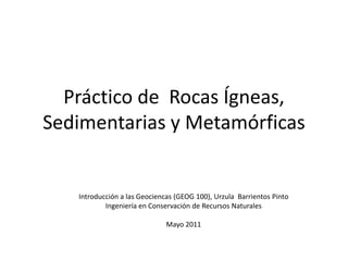 Práctico de Rocas Ígneas,
Sedimentarias y Metamórficas


   Introducción a las Geociencas (GEOG 100), Urzula Barrientos Pinto
           Ingeniería en Conservación de Recursos Naturales

                              Mayo 2011
 