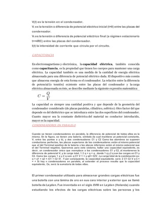 V(t) es la tensión en el condensador.
Vi es la tensión o diferencia de potencial eléctrico inicial (t=0) entre las placas del
condensador.
Vf es la tensión o diferencia de potencial eléctrico final (a régimen estacionario
t>=4RC) entre las placas del condensador.
I(t) la intensidad de corriente que circula por el circuito.
CAPACITANCIA
En electromagnetismo y electrónica, la capacidad eléctrica, también conocida
como capacitancia, es la propiedad que tienen los cuerpos para mantener una carga
eléctrica. La capacidad también es una medida de la cantidad de energía eléctrica
almacenada para una diferencia de potencial eléctrico dada. El dispositivo más común
que almacena energía de esta forma es el condensador. La relación entre la diferencia
de potencial (o tensión) existente entre las placas del condensador y la carga
eléctrica almacenada en éste, se describe mediante la siguiente expresión matemática:
La capacidad es siempre una cantidad positiva y que depende de la geometría del
condensador considerado (de placas paralelas, cilíndrico, esférico). Otro factor del que
depende es del dieléctrico que se introduzca entre las dos superficies del condensador.
Cuanto mayor sea la constante dieléctrica del material no conductor introducido,
mayor es la capacidad.
CONDENSADORES EN PARALELO
Cuando se tienen condensadores en paralelo, la diferencia de potencial de todos ellos es la
misma. En la figura, se tienen una batería, símbolo (la cual mantiene un potencial constante,
V, entre los puntos a y b), y dos condensadores C1 y C2 Como los alambres se suponen
conductores perfectos, las placas superiores de los condensadores están al mismo potencial
que el del Terminal positivo de la batería y las placas inferiores están al mismo potencial que
el del Terminal negativo. Queremos para este sistema, hallar una capacidad equivalente, es
decir, un condensador único que reemplace a los condensadores C1 y C2, al mantenerse la
diferencia de potencial V, y la carga total, 1 2 q = q + q , donde 1 q y 2 q son las cargas en C1 y
C2. Como las cargas 1 q y 2 q son: q C1 V 1 = y q2= C2V , La carga total de la combinación es:
q = q1 + q2 = (C1 + C2 )V , Y por consiguiente, la capacidad equivalente, será: 2 C1 C2 V q C =
= + Si hay n condensadores en paralelo, al extender el proceso resulta que la capacidad
equivalente, Ce, será: la sumatoria de todas ellas.
El primer condensador utilizado para almacenar grandes cargas eléctricas fue
una botella con una lámina de oro en sus cara interior y exterior que se llamó
botella de Leyden. Fue inventada en el siglo XVIII en Leyden (Holanda) cuando
estudiando los efectos de las cargas eléctricas sobre las personas y los
 