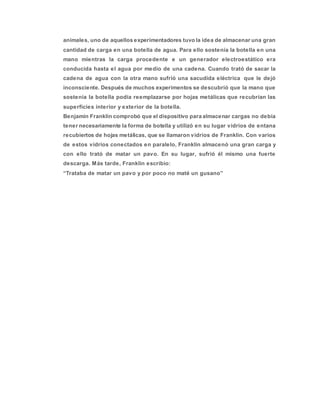 animales, uno de aquellos experimentadores tuvo la idea de almacenar una gran
cantidad de carga en una botella de agua. Para ello sostenía la botella en una
mano mientras la carga procedente e un generador electroestático era
conducida hasta el agua por medio de una cadena. Cuando trató de sacar la
cadena de agua con la otra mano sufrió una sacudida eléctrica que le dejó
inconsciente. Después de muchos experimentos se descubrió que la mano que
sostenía la botella podía reemplazarse por hojas metálicas que recubrían las
superficies interior y exterior de la botella.
Benjamín Franklin comprobó que el dispositivo para almacenar cargas no debía
tener necesariamente la forma de botella y utilizó en su lugar vidrios de entana
recubiertos de hojas metálicas, que se llamaron vidrios de Franklin. Con varios
de estos vidrios conectados en paralelo, Franklin almacenó una gran carga y
con ello trató de matar un pavo. En su lugar, sufrió él mismo una fuerte
descarga. Más tarde, Franklin escribio:
“Trataba de matar un pavo y por poco no maté un gusano”
 