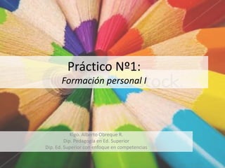 Práctico Nº1:
       Formación personal I




            Klgo. Alberto Obreque R.
         Dip. Pedagogía en Ed. Superior
Dip. Ed. Superior con enfoque en competencias
 