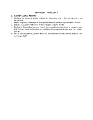 PRÁCTICO N° 1 HIDRÁULICA II
1. FLUJO EN CANALES ABIERTOS
1. Mediante un esquema gráfico indique las diferencias entre flujo permanente y no
permanente.
2. Realice un gráfico y mencione las principales diferencias entre un flujo uniforme y variado.
3. Deduzca la ecuación del Número de Reynolds para un canal abierto
4. Clasificar el flujo desde el punto de vista de fuerzas predominantes, donde se transporta agua
a 18 °C con un caudal de 5 m3/s en un canal de sección trapezoidal de base igual 3 m y taludes
igual a 1.
5. Para el ejercicio anterior, ¿cuánto deben ser los valores del tirante para que los flujos sean
laminar y crítico?
 