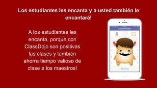 Los estudiantes les encanta y a usted también le
encantará!
A los estudiantes les
encanta, porque con
ClassDojo son positivas
las clases y también
ahorra tiempo valioso de
clase a los maestros!
 