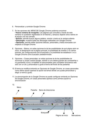 6. Personalizar y controlar Google Chrome

7. En las opciones deL MENÚ DE Google Chrome podemos encontrar:
   • Nueva ventana de incógnito: Las páginas que consultes a través de esta
   ventana no quedarán registradas en el historial, y tampoco dejarán otros rastros en
   el equipo una vez cerrada.
   • Buscar: permite buscar alguna palabra, oración o texto en la ventana abierta
   • Descargas: muestra todas las descargas realizadas con Google Chrome
   • Opciones: permite editar opciones básicas, personales y hasta avanzadas con
   respecto a Google Chrome

8. Opciones – Básico: en estas opciones te da las posibilidades de qué página abrir en
   inicio, la designación de la página principal, la posibilidad de mostrar o no ciertos
   botones, las configuraciones de la búsqueda y la posibilidad de establecer o no a
   Google Chrome como buscador predeterminado

9. Opciones – Cosas personales: en estas opciones te da las posibilidades de
   sicronizar tu propia cuenta Google, solicitar si uno desea guardar las contraseñas o
   no guardarlas nunca, el habilitar el autocompletar para completar formularios web
   solo con un clic y personalizar a gusto el tema del fondo de las pestañas

10. El tema se modifica entrando en Opciones de Google Chrome, en cosas personales
    como última opción aparece la opción de temas dónde uno puede personalizar y
    elegir un tema a gusto.

11. La sincronización de tu Google Chrome se puede configurar entrando en Opciones
    de Google Chrome, en cosas personales aparece como primera opción la
    sincronización

12.
      Menú
                        Pestaña    Barra de direcciones




                                      Búsqueda
                                                          Página de inicio    Marcadores
 