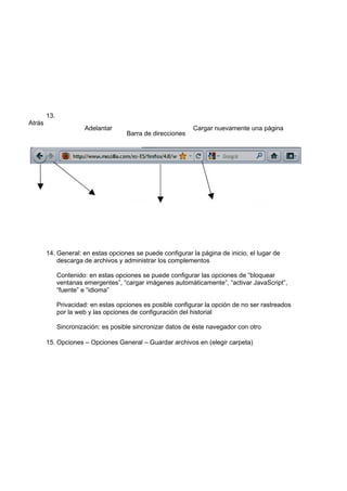 13.
Atrás
                       Adelantar                             Cargar nuevamente una página
                                      Barra de direcciones




        14. General: en estas opciones se puede configurar la página de inicio, el lugar de
            descarga de archivos y administrar los complementos

              Contenido: en estas opciones se puede configurar las opciones de “bloquear
              ventanas emergentes”, “cargar imágenes automáticamente”, “activar JavaScript”,
              “fuente” e “idioma”

              Privacidad: en estas opciones es posible configurar la opción de no ser rastreados
              por la web y las opciones de configuración del historial

              Sincronización: es posible sincronizar datos de éste navegador con otro

        15. Opciones – Opciones General – Guardar archivos en (elegir carpeta)
 