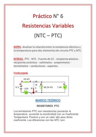 OBJETIVO: - Analizarla relaciónentre la resistencia eléctrica y
la temperatura para dos elementosde circuito PTC y NTC.
MATERIALES: - PTC - NTC - Fuente de CC - recipiente plástico -
recipiente cerámico - voltímetro - amperímetro -
termómetro - conductores - soportes.
Circuito propuesto:
MARCO TEÓRICO
RESISTORES PTC
Los termistores PTC son resistencias (aumenta la
temperatura, aumenta la resistividad) con un Coeficiente
Temperatura Positivo y con un valor alto para dicho
coeficiente. Las diferencias con las NTC son:
Práctico N° 6
Resistencias Variables
(NTC – PTC)
 