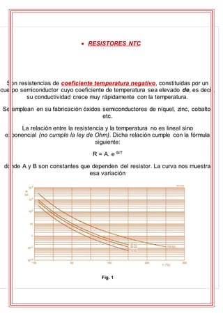  RESISTORES NTC
Son resistencias de coeficiente temperatura negativo, constituidas por un
cuerpo semiconductor cuyo coeficiente de temperatura sea elevado de, es decir,
su conductividad crece muy rápidamente con la temperatura.
Se emplean en su fabricación óxidos semiconductores de níquel, zinc, cobalto,
etc.
La relación entre la resistencia y la temperatura no es lineal sino
exponencial (no cumple la ley de Ohm). Dicha relación cumple con la fórmula
siguiente:
R = A. e B/T
donde A y B son constantes que dependen del resistor. La curva nos muestra
esa variación
Fig. 1
 