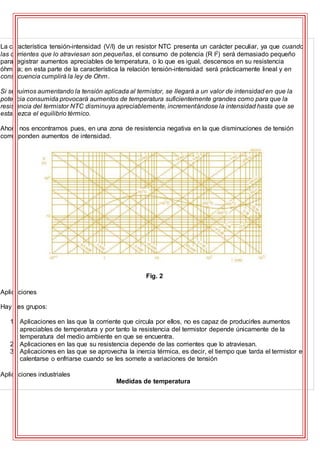 La característica tensión-intensidad (V/I) de un resistor NTC presenta un carácter peculiar, ya que cuando
las corrientes que lo atraviesan son pequeñas, el consumo de potencia (R I2) será demasiado pequeño
para registrar aumentos apreciables de temperatura, o lo que es igual, descensos en su resistencia
óhmica; en esta parte de la característica la relación tensión-intensidad será prácticamente lineal y en
consecuencia cumplirá la ley de Ohm.
Si seguimos aumentando la tensión aplicada al termistor, se llegará a un valor de intensidad en que la
potencia consumida provocará aumentos de temperatura suficientemente grandes como para que la
resistencia del termistor NTC disminuya apreciablemente, incrementándose la intensidad hasta que se
establezca el equilibrio térmico.
Ahora nos encontramos pues, en una zona de resistencia negativa en la que disminuciones de tensión
corresponden aumentos de intensidad.
Fig. 2
Aplicaciones
Hay tres grupos:
1. Aplicaciones en las que la corriente que circula por ellos, no es capaz de producirles aumentos
apreciables de temperatura y por tanto la resistencia del termistor depende únicamente de la
temperatura del medio ambiente en que se encuentra.
2. Aplicaciones en las que su resistencia depende de las corrientes que lo atraviesan.
3. Aplicaciones en las que se aprovecha la inercia térmica, es decir, el tiempo que tarda el termistor en
calentarse o enfriarse cuando se les somete a variaciones de tensión
Aplicaciones industriales
Medidas de temperatura
 