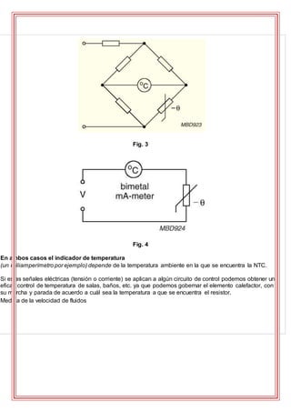 Fig. 3
Fig. 4
En ambos casos el indicador de temperatura
(un miliamperímetro por ejemplo) depende de la temperatura ambiente en la que se encuentra la NTC.
Si estas señales eléctricas (tensión o corriente) se aplican a algún circuito de control podemos obtener un
eficaz control de temperatura de salas, baños, etc. ya que podemos gobernar el elemento calefactor, con
su marcha y parada de acuerdo a cuál sea la temperatura a que se encuentra el resistor.
Medida de la velocidad de fluidos
 