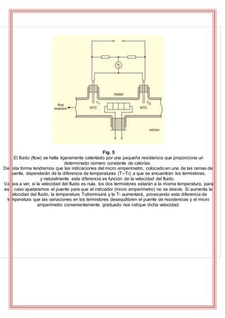 Fig. 5
El fluido (flow) se halla ligeramente calentado por una pequeña resistencia que proporciona un
determinado número constante de calorías.
De esta forma tendremos que las indicaciones del micro amperímetro, colocado en una de las ramas del
puente, dependerán de la diferencia de temperaturas (T1-T0) a que se encuentran los termistores,
y naturalmente esta diferencia es función de la velocidad del fluido.
Vamos a ver, si la velocidad del fluido es nula, los dos termistores estarán a la misma temperatura, para
este caso ajustaremos el puente para que el indicador (micro amperímetro) no se desvíe. Si aumenta la
velocidad del fluido, la temperatura T0disminuirá y la T1 aumentará, provocando esta diferencia de
temperatura que las variaciones en los termistores desequilibren el puente de resistencias y el micro
amperímetro convenientemente graduado nos indique dicha velocidad.
 
