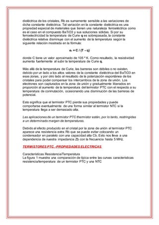 dieléctrica de los cristales, Rb es sumamente sensible a las variaciones de
dicha constante dieléctrica. Tal variación en la constante dieléctrica es una
propiedad especial de materiales que tienen una naturaleza ferroeléctrica como
es el caso en el compuesto BaTiO3 y sus soluciones sólidas. Si por su
ferroelectricidad la temperatura de Curie q es sobrepasada, la constante
dieléctrica relativa disminuye con el aumento de la temperatura según la
siguiente relación mostrada en la fórmula:
er = C / (T - q)
donde C tiene un valor aproximado de 105 º K. Como resultado, la resistividad
aumenta fuertemente al subir la temperatura de Curie q.
Más allá de la temperatura de Curie, las barreras son débiles o no existen,
debido por un lado a los altos valores de la constante dieléctrica del BaTiO3 en
esas zonas, y por otro lado al resultado de la polarización espontánea de los
cristales para poder compensar los intercambios de la zona de unión. Los
electrones son capturados en la zona de unión y gradualmente liberados en
proporción al aumento de la temperatura del termistor PTC con el respecto a su
temperatura de conmutación, ocasionando una disminución de las barreras de
potencial.
Esto significa que el termistor PTC pierde sus propiedades y puede
comportarse eventualmente de una forma similar al termistor NTC si la
temperatura llega a ser demasiado alta.
Las aplicaciones de un termistor PTC thermistor están, por lo tanto, restringidas
a un determinado margen de temperaturas.
Debido al efecto producido en el cristal por la zona de unión el termistor PTC
aparece una resistencia extra Rb que se puede evitar colocando un
condensador en paralelo con una capacidad alta Cb. Esto nos lleva a una
dependencia de nuestra impedancia Zb con la frecuencia hasta 5 MHz.
TERMISTORES PTC. -PROPIEDADES ELECTRICAS
Características Resistencia/Temperatura
La figura 1 muestra una comparación de típica entre las curvas características
resistencia/temperatura de un termistor PTC y una NTC
 
