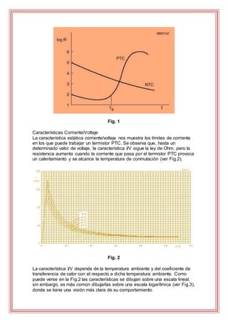 Fig. 1
Características Corriente/Voltaje
La característica estática corriente/voltaje nos muestra los límites de corriente
en los que puede trabajar un termistor PTC. Se observa que, hasta un
determinado valor de voltaje, la característica I/V sigue la ley de Ohm, pero la
resistencia aumenta cuando la corriente que pasa por el termistor PTC provoca
un calentamiento y se alcance la temperatura de conmutación (ver Fig.2).
Fig. 2
La característica I/V depende de la temperatura ambiente y del coeficiente de
transferencia de calor con el respecto a dicha temperatura ambiente. Como
puede verse en la Fig.2 las características se dibujan sobre una escala lineal,
sin embargo, es más común dibujarlas sobre una escala logarítmica (ver Fig.3),
donde se tiene una visión más clara de su comportamiento.
 