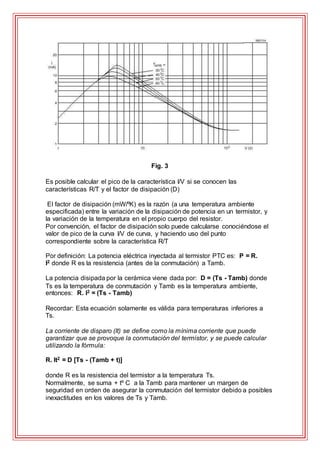 Fig. 3
Es posible calcular el pico de la característica I/V si se conocen las
características R/T y el factor de disipación (D)
El factor de disipación (mW/ºK) es la razón (a una temperatura ambiente
especificada) entre la variación de la disipación de potencia en un termistor, y
la variación de la temperatura en el propio cuerpo del resistor.
Por convención, el factor de disipación solo puede calcularse conociéndose el
valor de pico de la curva I/V de curva, y haciendo uso del punto
correspondiente sobre la característica R/T
Por definición: La potencia eléctrica inyectada al termistor PTC es: P = R.
I2 donde R es la resistencia (antes de la conmutación) a Tamb.
La potencia disipada por la cerámica viene dada por: D = (Ts - Tamb) donde
Ts es la temperatura de conmutación y Tamb es la temperatura ambiente,
entonces: R. I2 = (Ts - Tamb)
Recordar: Esta ecuación solamente es válida para temperaturas inferiores a
Ts.
La corriente de disparo (It) se define como la mínima corriente que puede
garantizar que se provoque la conmutación del termistor, y se puede calcular
utilizando la fórmula:
R. It2 = D [Ts - (Tamb + t)]
donde R es la resistencia del termistor a la temperatura Ts.
Normalmente, se suma + tº C a la Tamb para mantener un margen de
seguridad en orden de asegurar la conmutación del termistor debido a posibles
inexactitudes en los valores de Ts y Tamb.
 