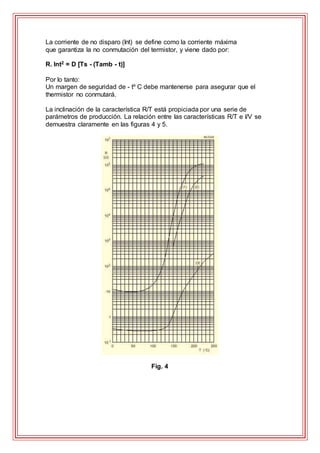 La corriente de no disparo (Int) se define como la corriente máxima
que garantiza la no conmutación del termistor, y viene dado por:
R. Int2 = D [Ts - (Tamb - t)]
Por lo tanto:
Un margen de seguridad de - tº C debe mantenerse para asegurar que el
thermistor no conmutará.
La inclinación de la característica R/T está propiciada por una serie de
parámetros de producción. La relación entre las características R/T e I/V se
demuestra claramente en las figuras 4 y 5.
Fig. 4
 