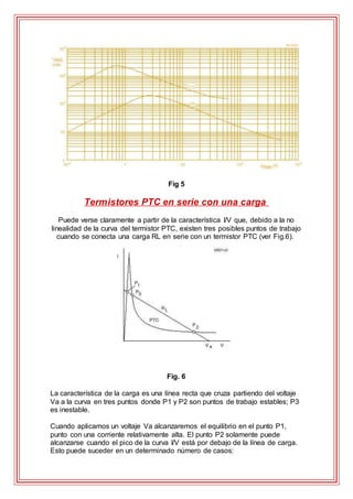 Fig 5
Termistores PTC en serie con una carga
Puede verse claramente a partir de la característica I/V que, debido a la no
linealidad de la curva del termistor PTC, existen tres posibles puntos de trabajo
cuando se conecta una carga RL en serie con un termistor PTC (ver Fig.6).
Fig. 6
La característica de la carga es una línea recta que cruza partiendo del voltaje
Va a la curva en tres puntos donde P1 y P2 son puntos de trabajo estables; P3
es inestable.
Cuando aplicamos un voltaje Va alcanzaremos el equilibrio en el punto P1,
punto con una corriente relativamente alta. El punto P2 solamente puede
alcanzarse cuando el pico de la curva I/V está por debajo de la línea de carga.
Esto puede suceder en un determinado número de casos:
 