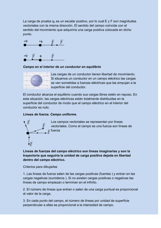 La carga de prueba q0 es un escalar positivo, por lo cual E y F son magnitudes
vectoriales con la misma dirección. El sentido del campo coincide con el
sentido del movimiento que adquiriría una carga positiva colocada en dicho
punto.
Campo en el interior de un conductor en equilibrio
Las cargas de un conductor tienen libertad de movimiento.
Si situamos un conductor en un campo eléctrico las cargas
se ven sometidas a fuerzas eléctricas que las empujan a la
superficie del conductor.
El conductor alcanza el equilibrio cuando sus cargas libres estén en reposo. En
esta situación, las cargas eléctricas están totalmente distribuidas en la
superficie del conductor de modo que el campo eléctrico en el interior del
conductor es nulo.
Líneas de fuerza. Campo uniforme.
Los campos vectoriales se representan por líneas
vectoriales. Como el campo es una fuerza son líneas de
fuerza
Líneas de fuerzas del campo eléctrico son líneas imaginarias y son la
trayectoria que seguiría la unidad de carga positiva dejada en libertad
dentro del campo eléctrico.
Criterios para dibujarlas
1. Las líneas de fuerza salen de las cargas positivas (fuentes ) y entran en las
cargas negativas (sumideros ). Si no existen cargas positivas o negativas las
líneas de campo empiezan o terminan en el infinito.
2. El número de líneas que entran o salen de una carga puntual es proporcional
al valor de la carga.
3. En cada punto del campo, el número de líneas por unidad de superficie
perpendicular a ellas es proporcional a la intensidad de campo.
 