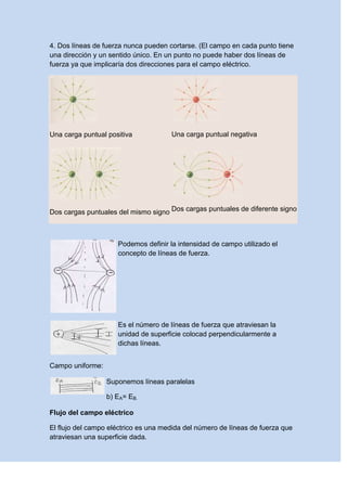 4. Dos líneas de fuerza nunca pueden cortarse. (El campo en cada punto tiene
una dirección y un sentido único. En un punto no puede haber dos líneas de
fuerza ya que implicaría dos direcciones para el campo eléctrico.
Una carga puntual positiva Una carga puntual negativa
Dos cargas puntuales del mismo signo Dos cargas puntuales de diferente signo
Podemos definir la intensidad de campo utilizado el
concepto de líneas de fuerza.
Es el número de líneas de fuerza que atraviesan la
unidad de superficie colocad perpendicularmente a
dichas líneas.
Campo uniforme:
Suponemos líneas paralelas
b) EA= EB.
Flujo del campo eléctrico
El flujo del campo eléctrico es una medida del número de líneas de fuerza que
atraviesan una superficie dada.
 