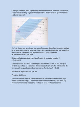 Como ya sabemos, toda superficie puede representarse mediante un vector S,
perpendicular a ella y cuyo módulo sea el área (Interpretación geométrica del
producto vectorial).
El n° de líneas que atraviesan una superficie depende de la orientación relativa
de la superficie respecto al campo. Si el campo es perpendicular a la superficie
(y por tanto E paralelo a S el flujo es máximo y si son paralelos
(E perpendicular a S) es nulo.
Estos resultados coinciden con la definición de producto escalar Φ
= E.S Nm²/C.
Esta explicación es valida si el campo E es uniforme. Si no es así, hay que
dividir la superficie en elementos diferenciales dScon carácter infinitesimal de
forma que E se pueda considerar constante. Por tanto dΦ = E.dS.
Se define el flujo como Φ = ∫S E.dS
Teorema de Gauss
Vamos a calcular el Φ del campo eléctrico de una esfera de radio r en cuyo
centro exista una carga Q. Las líneas de fuerza son radiales y por tanto E y
dS tendrían la misma dirección y sentido en cada punto de la esfera.
 