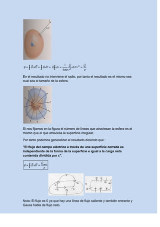 En el resultado no interviene el radio, por tanto el resultado es el mismo sea
cual sea el tamaño de la esfera.
Si nos fijamos en la figura el número de líneas que atraviesan la esfera es el
mismo que el que atraviesa la superficie irregular.
Por tanto podemos generalizar el resultado diciendo que :
"El flujo del campo eléctrico a través de una superficie cerrada es
independiente de la forma de la superficie e igual a la carga neta
contenida dividida por ε".
Nota: El flujo es 0 ya que hay una línea de flujo saliente y también entrante y
Gauss habla de flujo neto.
 