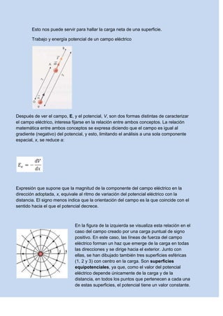 Esto nos puede servir para hallar la carga neta de una superficie.
Trabajo y energía potencial de un campo eléctrico
Después de ver el campo, E, y el potencial, V, son dos formas distintas de caracterizar
el campo eléctrico, interesa fijarse en la relación entre ambos conceptos. La relación
matemática entre ambos conceptos se expresa diciendo que el campo es igual al
gradiente (negativo) del potencial, y esto, limitando el análisis a una sola componente
espacial, x, se reduce a:
Expresión que supone que la magnitud de la componente del campo eléctrico en la
dirección adoptada, x, equivale al ritmo de variación del potencial eléctrico con la
distancia. El signo menos indica que la orientación del campo es la que coincide con el
sentido hacia el que el potencial decrece.
En la figura de la izquierda se visualiza esta relación en el
caso del campo creado por una carga puntual de signo
positivo. En este caso, las líneas de fuerza del campo
eléctrico forman un haz que emerge de la carga en todas
las direcciones y se dirige hacia el exterior. Junto con
ellas, se han dibujado también tres superficies esféricas
(1, 2 y 3) con centro en la carga. Son superficies
equipotenciales, ya que, como el valor del potencial
eléctrico depende únicamente de la carga y de la
distancia, en todos los puntos que pertenecen a cada una
de estas superficies, el potencial tiene un valor constante.
 